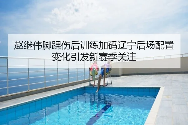 赵继伟脚踝伤后训练加码辽宁后场配置变化引发新赛季关注