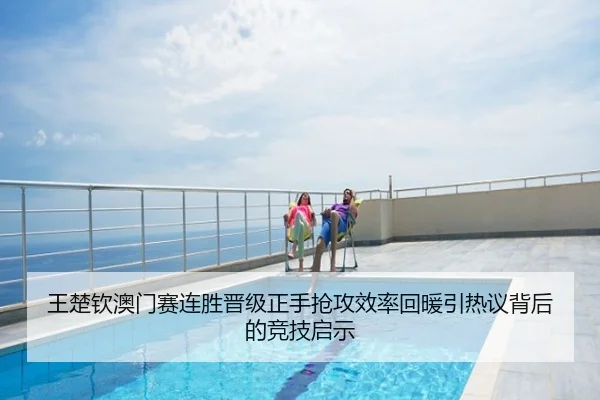 王楚钦澳门赛连胜晋级正手抢攻效率回暖引热议背后的竞技启示